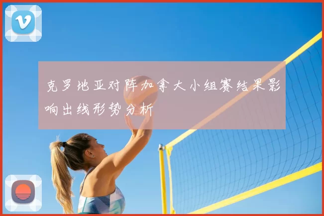 克罗地亚对阵加拿大小组赛结果影响出线形势分析