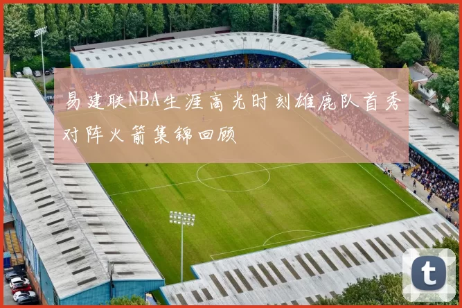 易建联NBA生涯高光时刻雄鹿队首秀对阵火箭集锦回顾