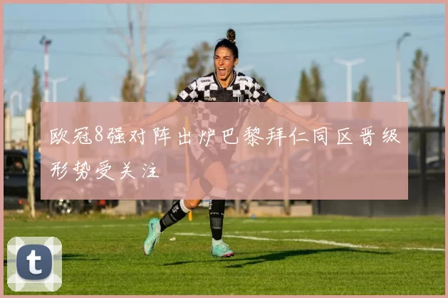 欧冠8强对阵出炉巴黎拜仁同区晋级形势受关注