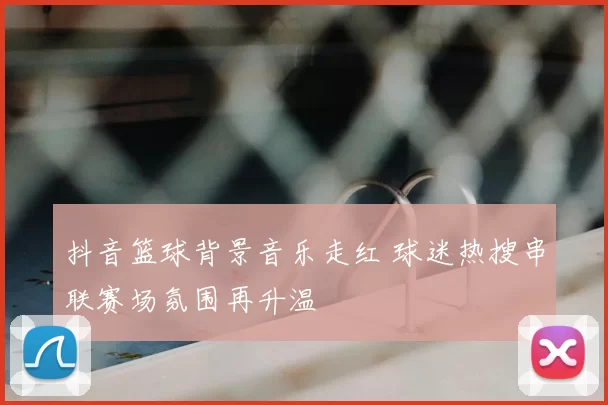 抖音篮球背景音乐走红 球迷热搜串联赛场氛围再升温