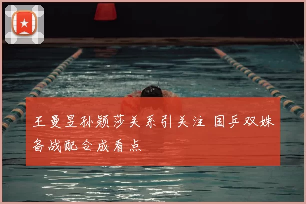 王曼昱孙颖莎关系引关注 国乒双姝备战配合成看点