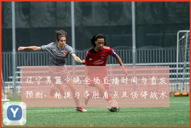 辽宁男篮今晚全场直播时间与首发预测，轮换与争胜看点及伤停战术关注