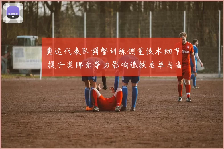 奥运代表队调整训练侧重技术细节 提升奖牌竞争力影响选拔名单与备战重点